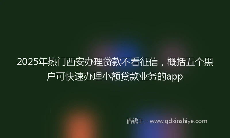 2025年热门西安办理贷款不看征信，概括五个黑户可快速办理小额贷款业务的app