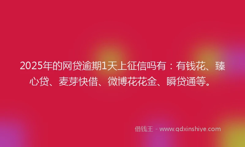2025年的网贷逾期1天上征信吗有：有钱花、臻心贷、麦芽快借、微博花花金、瞬贷通等。