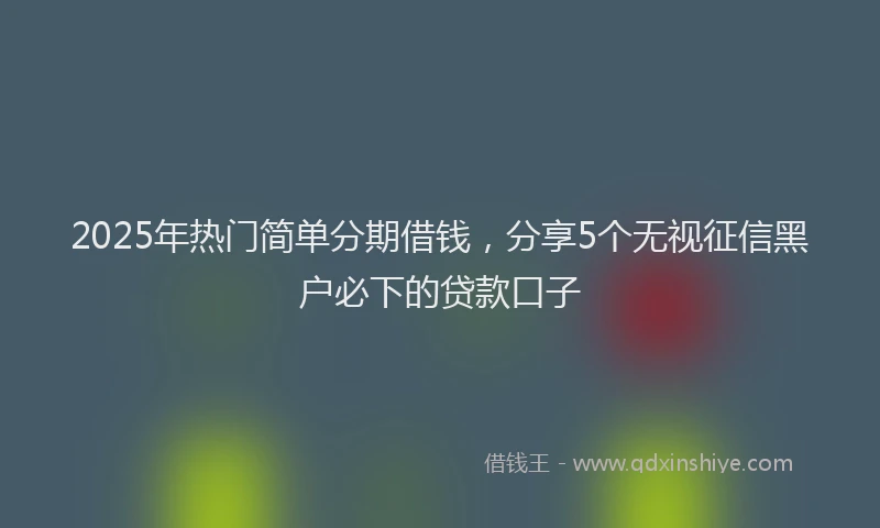 2025年热门简单分期借钱，分享5个无视征信黑户必下的贷款口子