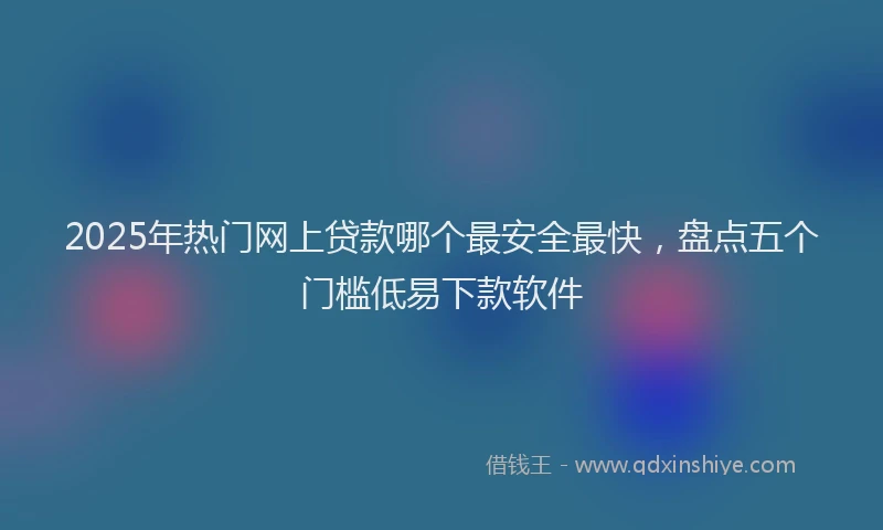2025年热门网上贷款哪个最安全最快，盘点五个门槛低易下款软件