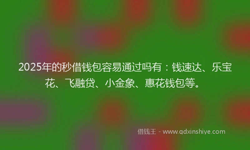 2025年的秒借钱包容易通过吗有：钱速达、乐宝花、飞融贷、小金象、惠花钱包等。
