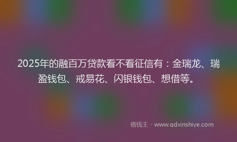 2025年的融百万贷款看不看征信有：金瑞龙、瑞盈钱包、戒易花、闪银钱包、想借等。