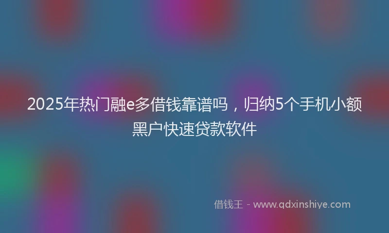 2025年热门融e多借钱靠谱吗，归纳5个手机小额黑户快速贷款软件