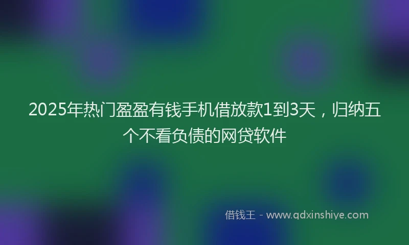 2025年热门盈盈有钱手机借放款1到3天，归纳五个不看负债的网贷软件