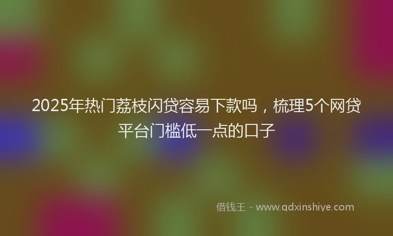 2025年热门荔枝闪贷容易下款吗，梳理5个网贷平台门槛低一点的口子