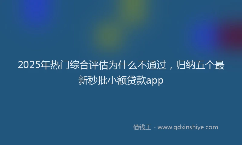 2025年热门综合评估为什么不通过，归纳五个最新秒批小额贷款app