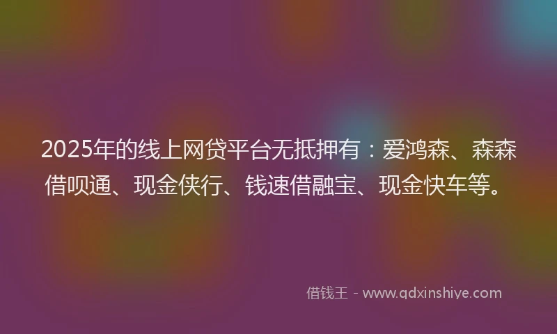 2025年的线上网贷平台无抵押有：爱鸿森、森森借呗通、现金侠行、钱速借融宝、现金快车等。