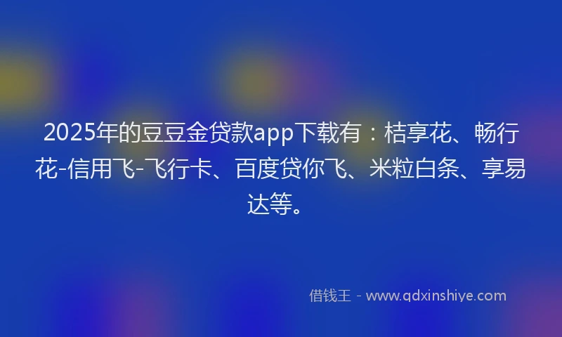 2025年的豆豆金贷款app下载有：桔享花、畅行花-信用飞-飞行卡、百度贷你飞、米粒白条、享易达等。