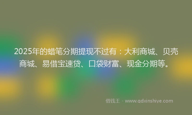 2025年的蜡笔分期提现不过有：大利商城、贝壳商城、易借宝速贷、口袋财富、现金分期等。