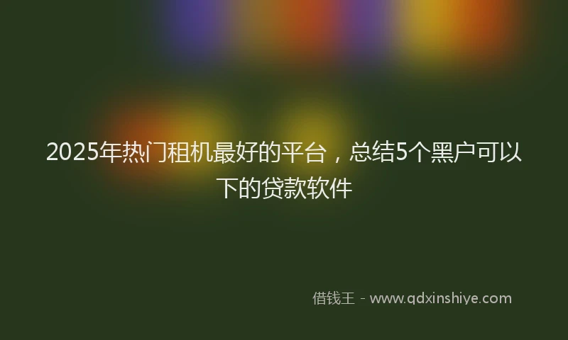 2025年热门租机最好的平台，总结5个黑户可以下的贷款软件