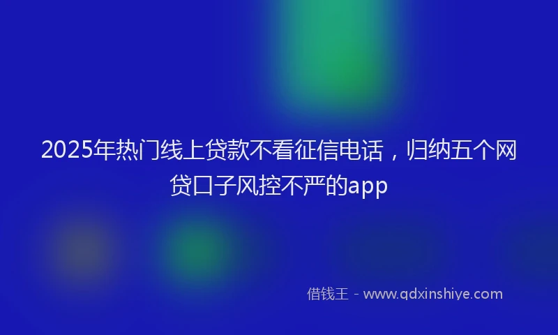 2025年热门线上贷款不看征信电话，归纳五个网贷口子风控不严的app