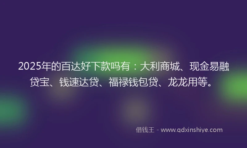 2025年的百达好下款吗有：大利商城、现金易融贷宝、钱速达贷、福禄钱包贷、龙龙用等。