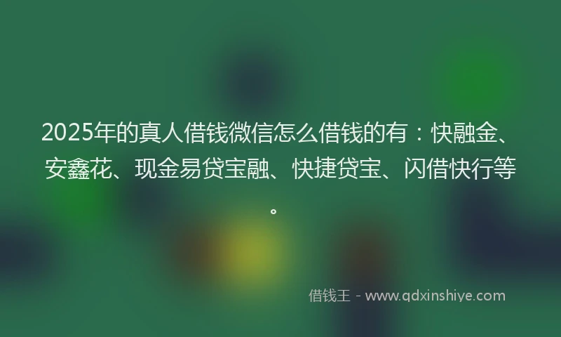 2025年的真人借钱微信怎么借钱的有：快融金、安鑫花、现金易贷宝融、快捷贷宝、闪借快行等。