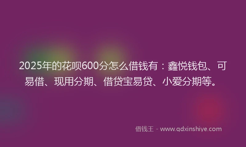2025年的花呗600分怎么借钱有：鑫悦钱包、可易借、现用分期、借贷宝易贷、小爱分期等。
