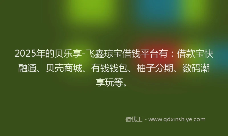 2025年的贝乐享-飞鑫琼宝借钱平台有：借款宝快融通、贝壳商城、有钱钱包、柚子分期、数码潮享玩等。