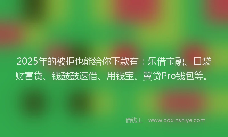 2025年的被拒也能给你下款有：乐借宝融、口袋财富贷、钱鼓鼓速借、用钱宝、翼贷Pro钱包等。