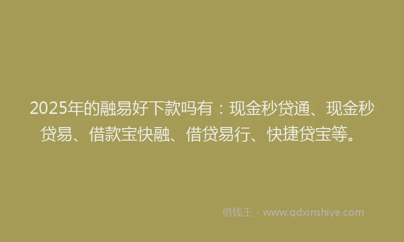 2025年的融易好下款吗有：现金秒贷通、现金秒贷易、借款宝快融、借贷易行、快捷贷宝等。