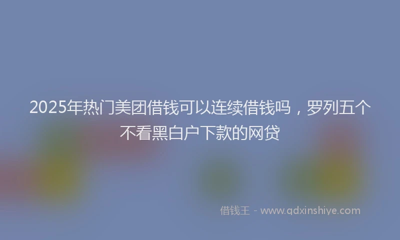 2025年热门美团借钱可以连续借钱吗，罗列五个不看黑白户下款的网贷