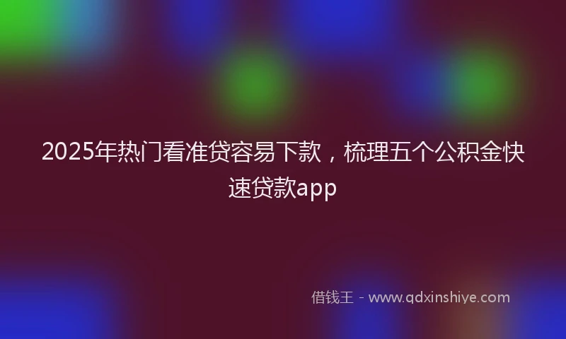 2025年热门看准贷容易下款，梳理五个公积金快速贷款app