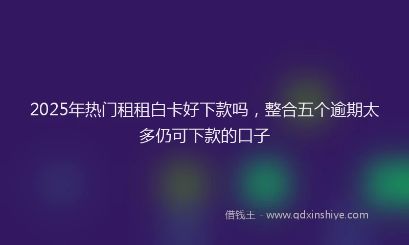 2025年热门租租白卡好下款吗，整合五个逾期太多仍可下款的口子