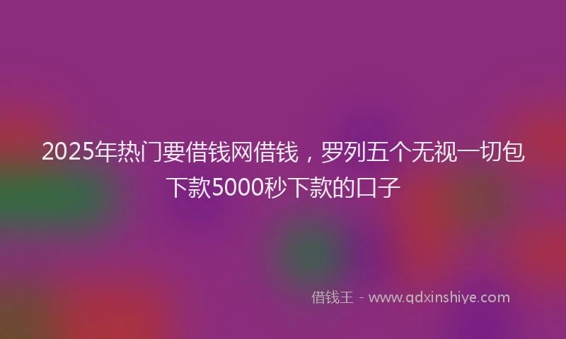 2025年热门要借钱网借钱，罗列五个无视一切包下款5000秒下款的口子