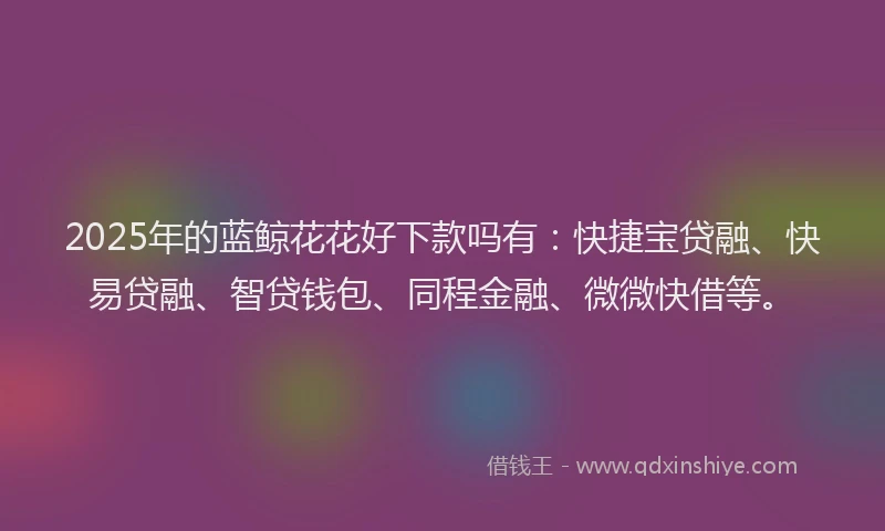2025年的蓝鲸花花好下款吗有：快捷宝贷融、快易贷融、智贷钱包、同程金融、微微快借等。