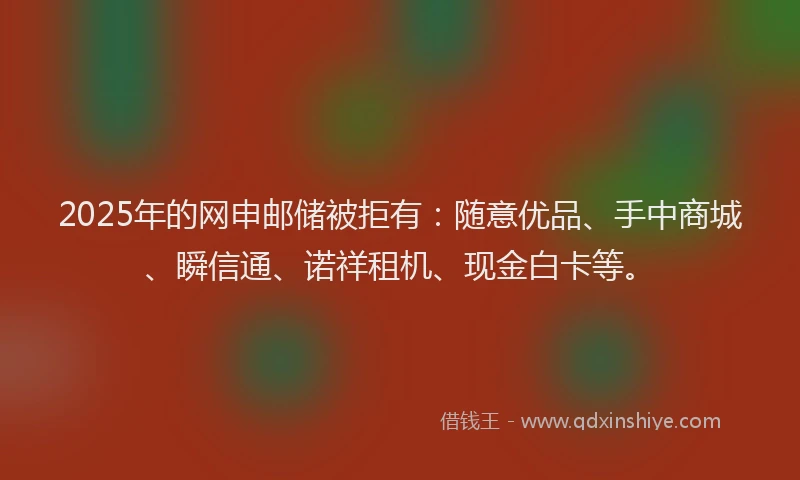 2025年的网申邮储被拒有：随意优品、手中商城、瞬信通、诺祥租机、现金白卡等。