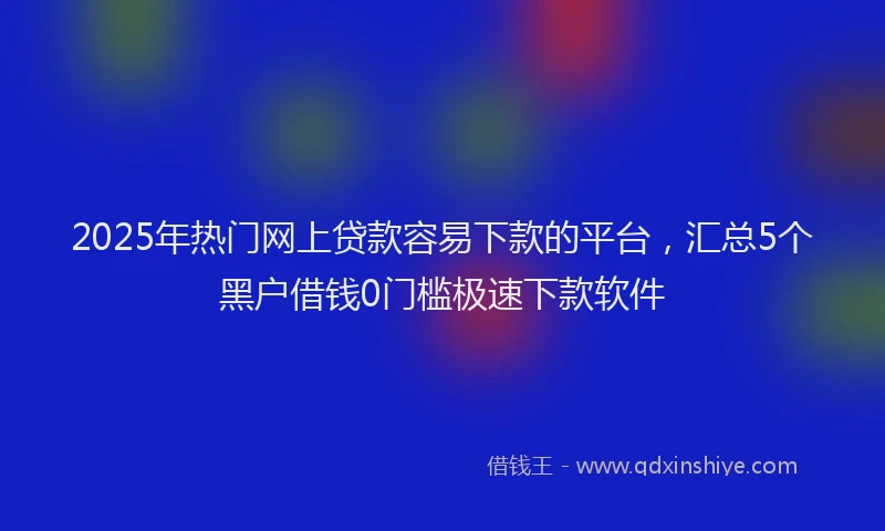 2025年热门网上贷款容易下款的平台，汇总5个黑户借钱0门槛极速下款软件