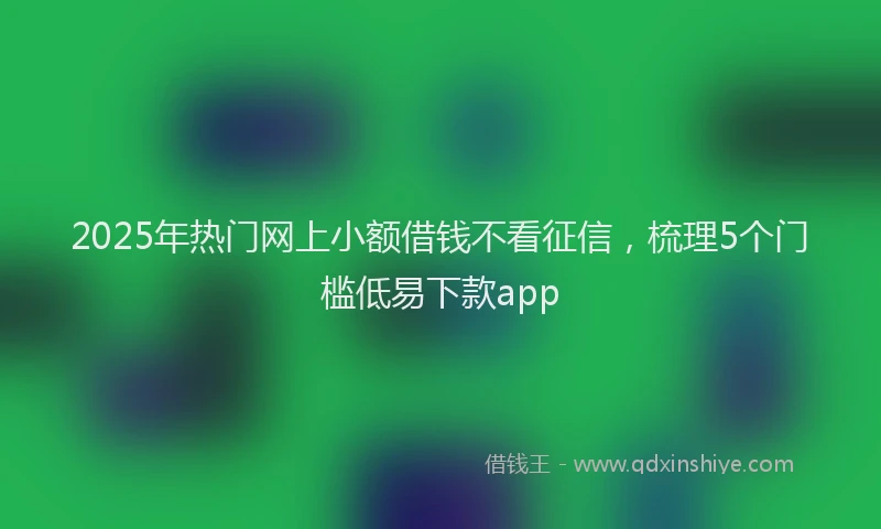 2025年热门网上小额借钱不看征信，梳理5个门槛低易下款app