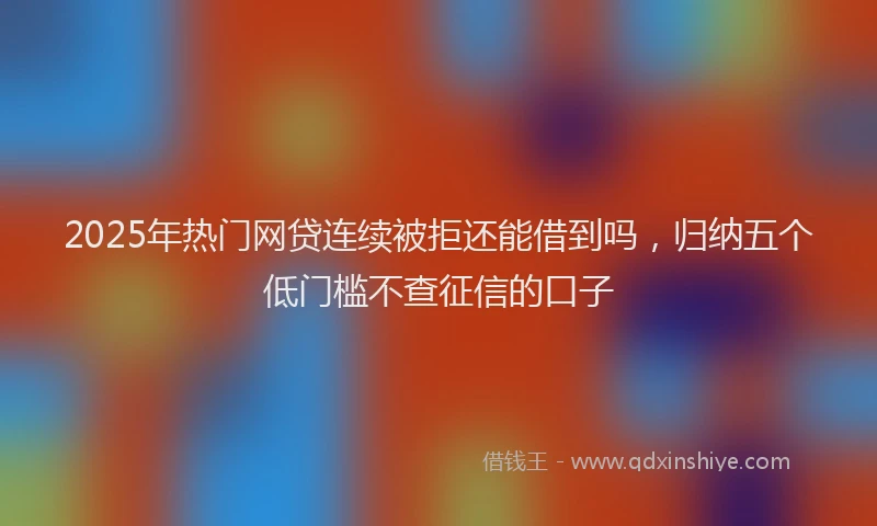 2025年热门网贷连续被拒还能借到吗，归纳五个低门槛不查征信的口子