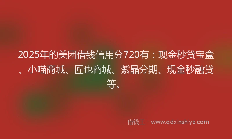 2025年的美团借钱信用分720有：现金秒贷宝盒、小喵商城、匠也商城、紫晶分期、现金秒融贷等。