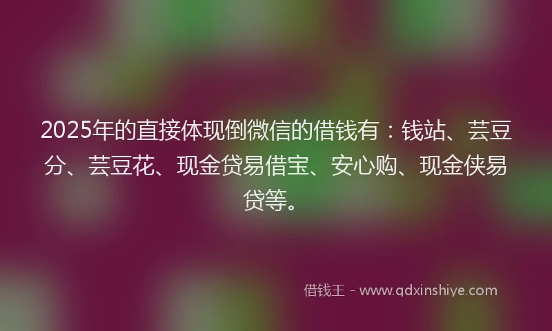 2025年的直接体现倒微信的借钱有：钱站、芸豆分、芸豆花、现金贷易借宝、安心购、现金侠易贷等。