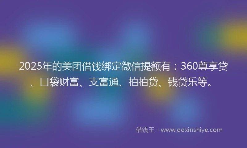 2025年的美团借钱绑定微信提额有：360尊享贷、口袋财富、支富通、拍拍贷、钱贷乐等。