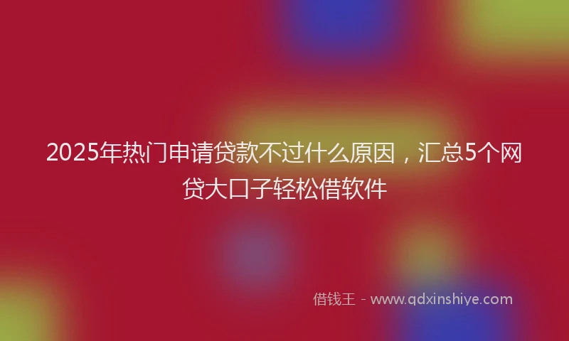 2025年热门申请贷款不过什么原因，汇总5个网贷大口子轻松借软件