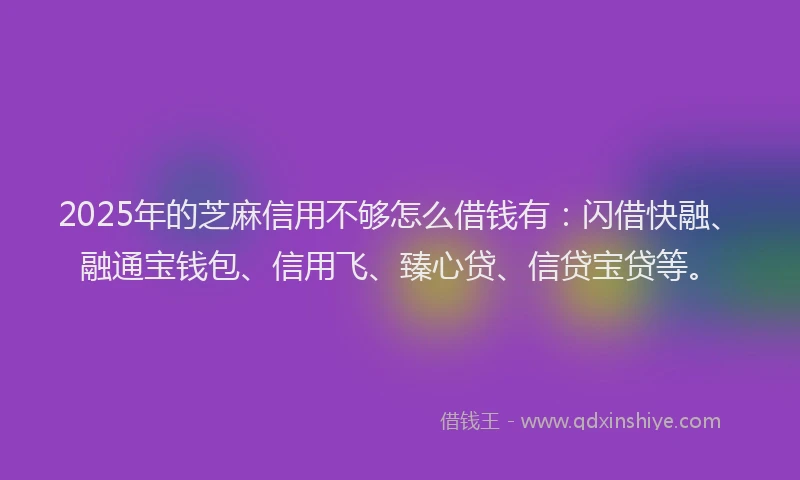 2025年的芝麻信用不够怎么借钱有：闪借快融、融通宝钱包、信用飞、臻心贷、信贷宝贷等。