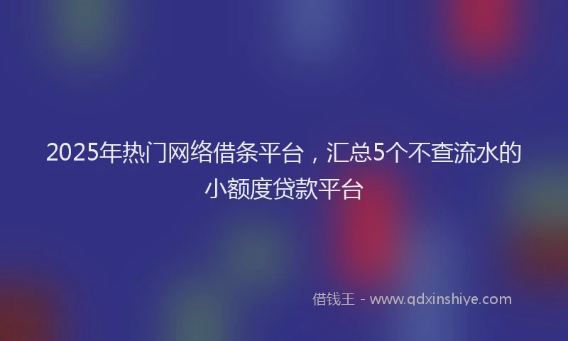 2025年热门网络借条平台，汇总5个不查流水的小额度贷款平台