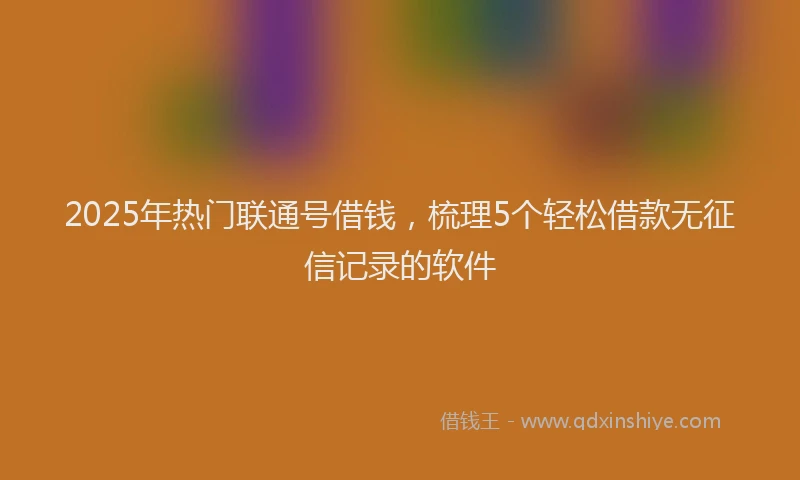 2025年热门联通号借钱，梳理5个轻松借款无征信记录的软件