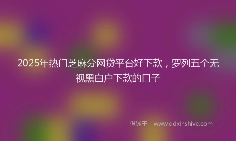2025年热门芝麻分网贷平台好下款，罗列五个无视黑白户下款的口子