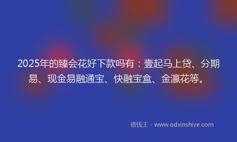 2025年的臻会花好下款吗有：壹起马上贷、分期易、现金易融通宝、快融宝盒、金瀛花等。