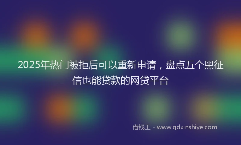2025年热门被拒后可以重新申请，盘点五个黑征信也能贷款的网贷平台