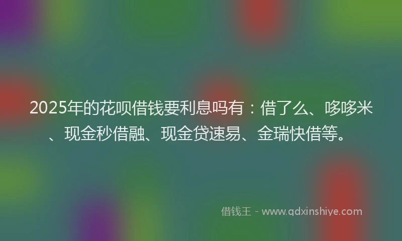 2025年的花呗借钱要利息吗有：借了么、哆哆米、现金秒借融、现金贷速易、金瑞快借等。