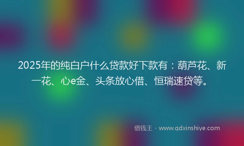2025年的纯白户什么贷款好下款有：葫芦花、新一花、心e金、头条放心借、恒瑞速贷等。