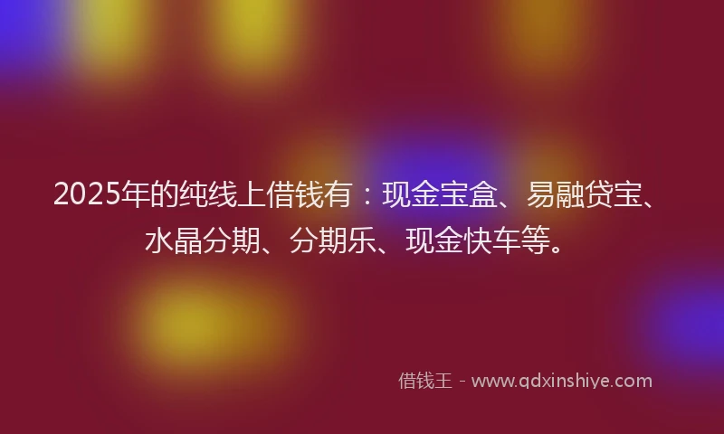 2025年的纯线上借钱有：现金宝盒、易融贷宝、水晶分期、分期乐、现金快车等。