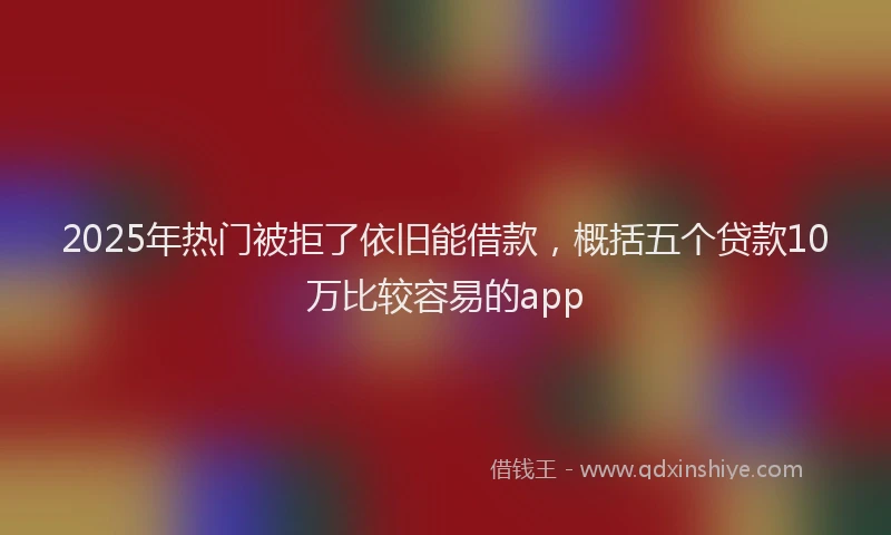 2025年热门被拒了依旧能借款，概括五个贷款10万比较容易的app