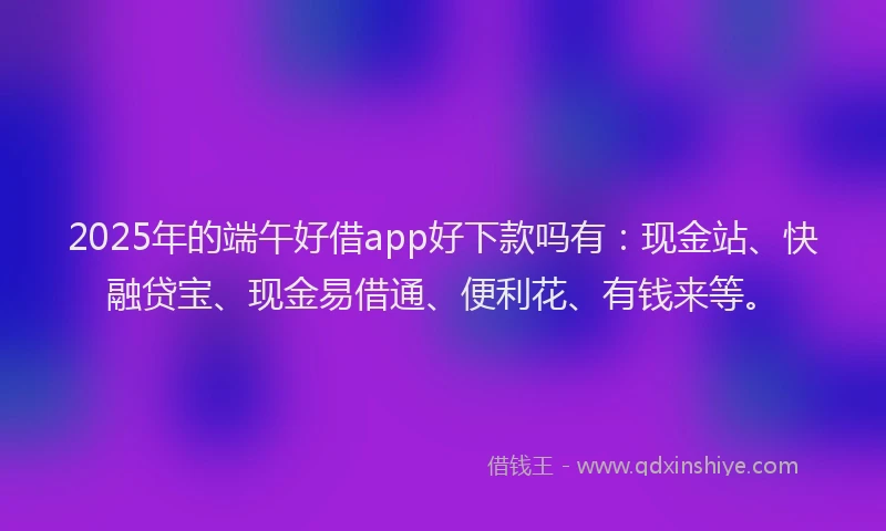 2025年的端午好借app好下款吗有：现金站、快融贷宝、现金易借通、便利花、有钱来等。