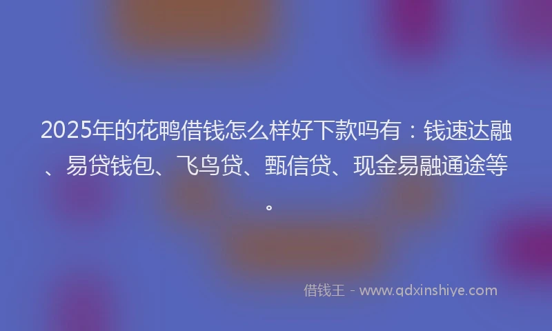 2025年的花鸭借钱怎么样好下款吗有：钱速达融、易贷钱包、飞鸟贷、甄信贷、现金易融通途等。