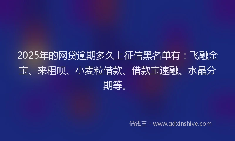 2025年的网贷逾期多久上征信黑名单有：飞融金宝、来租呗、小麦粒借款、借款宝速融、水晶分期等。