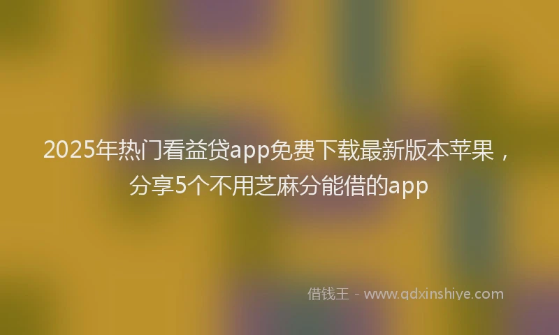 2025年热门看益贷app免费下载最新版本苹果，分享5个不用芝麻分能借的app