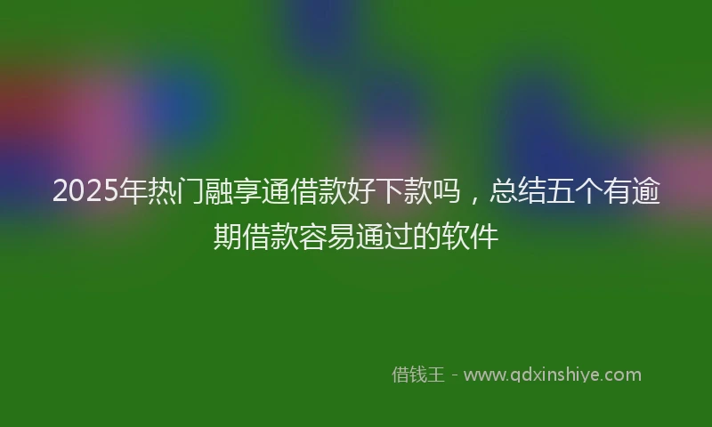 2025年热门融享通借款好下款吗，总结五个有逾期借款容易通过的软件