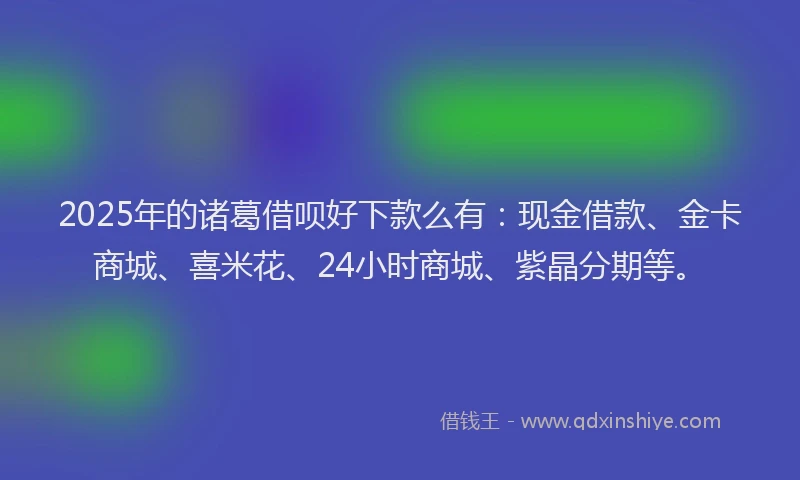 2025年的诸葛借呗好下款么有：现金借款、金卡商城、喜米花、24小时商城、紫晶分期等。
